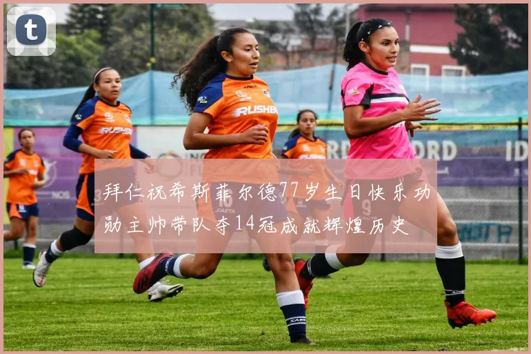拜仁祝希斯菲尔德77岁生日快乐功勋主帅带队夺14冠成就辉煌历史