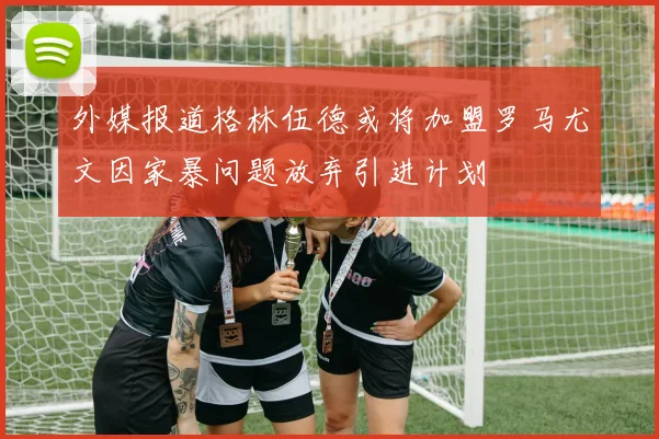 外媒报道格林伍德或将加盟罗马尤文因家暴问题放弃引进计划