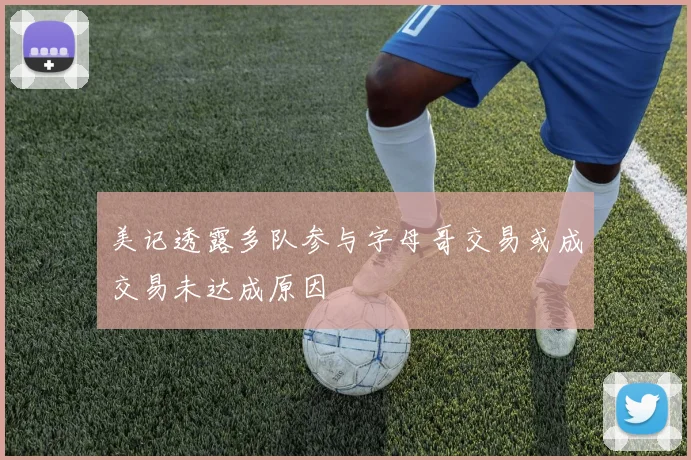 美记透露多队参与字母哥交易或成交易未达成原因