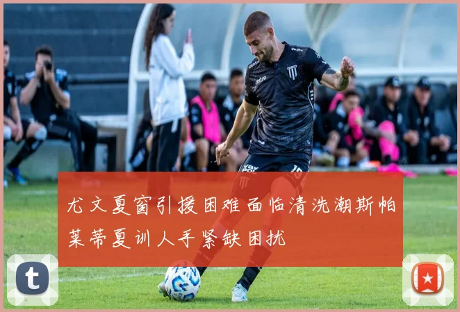 尤文夏窗引援困难面临清洗潮斯帕莱蒂夏训人手紧缺困扰