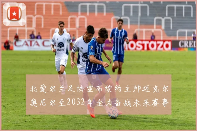 北爱尔兰足协宣布续约主帅迈克尔奥尼尔至2032年全力备战未来赛事