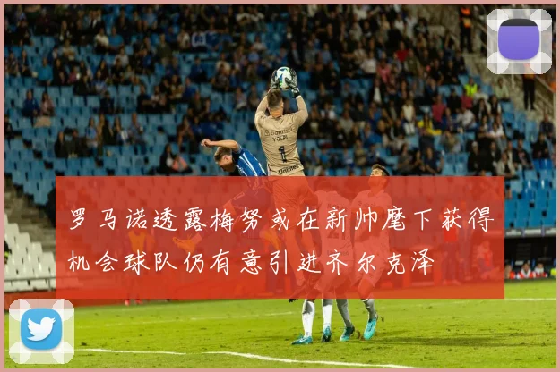 罗马诺透露梅努或在新帅麾下获得机会球队仍有意引进齐尔克泽
