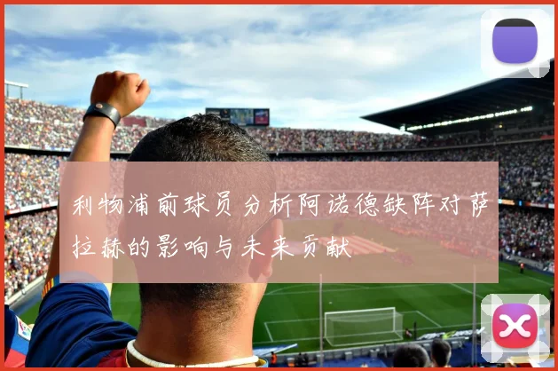利物浦前球员分析阿诺德缺阵对萨拉赫的影响与未来贡献