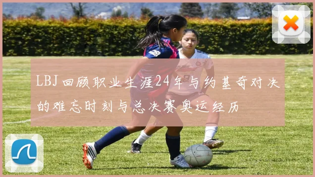 LBJ回顾职业生涯24年与约基奇对决的难忘时刻与总决赛奥运经历