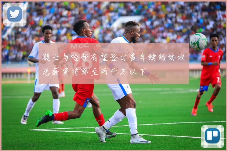 骑士与哈登有望签订多年续约协议总薪资将降至两千万以下