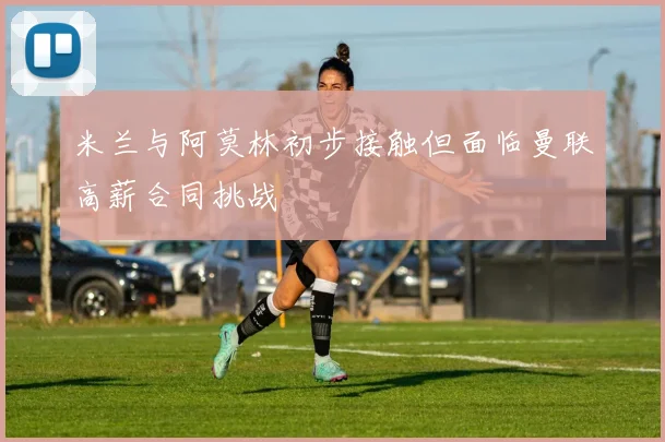 米兰与阿莫林初步接触但面临曼联高薪合同挑战