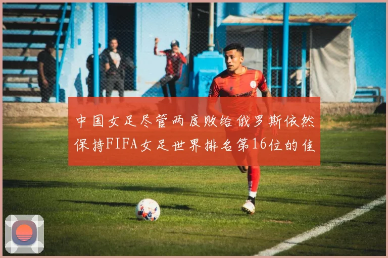 中国女足尽管两度败给俄罗斯依然保持FIFA女足世界排名第16位的佳绩