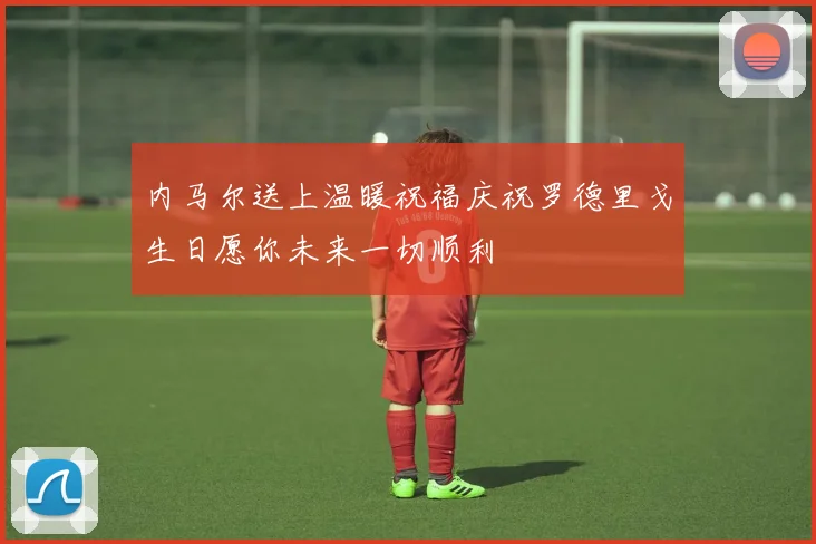 内马尔送上温暖祝福庆祝罗德里戈生日愿你未来一切顺利