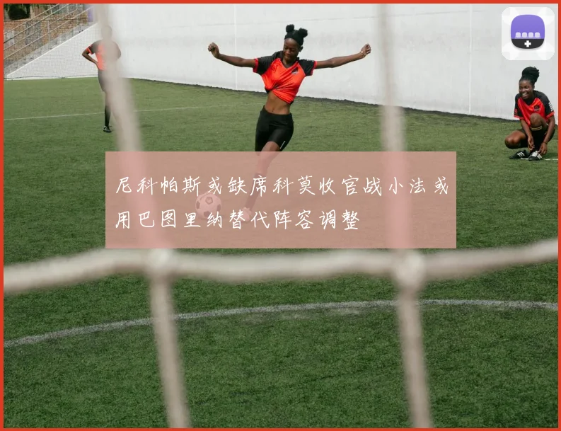 尼科帕斯或缺席科莫收官战小法或用巴图里纳替代阵容调整