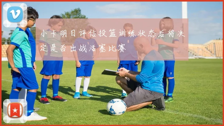 小卡明日评估投篮训练状态后将决定是否出战活塞比赛