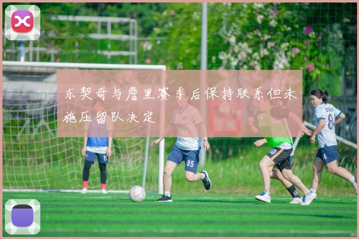 东契奇与詹里赛季后保持联系但未施压留队决定