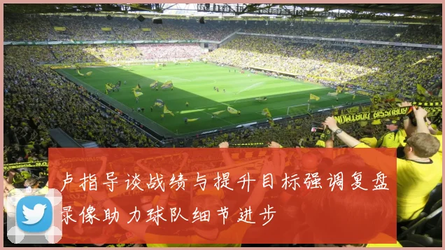 卢指导谈战绩与提升目标强调复盘录像助力球队细节进步