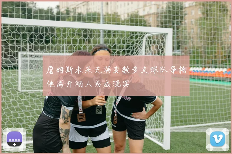 詹姆斯未来充满变数多支球队争抢他离开湖人或成现实