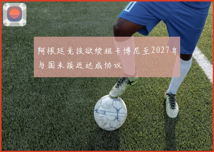 阿根廷竞技欲续租卡博尼至2027年与国米接近达成协议