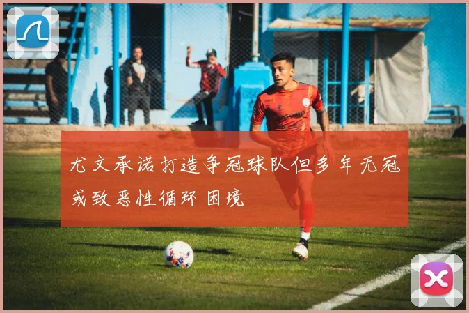 尤文承诺打造争冠球队但多年无冠或致恶性循环困境