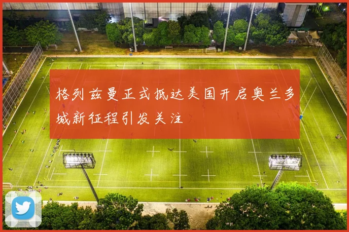 格列兹曼正式抵达美国开启奥兰多城新征程引发关注