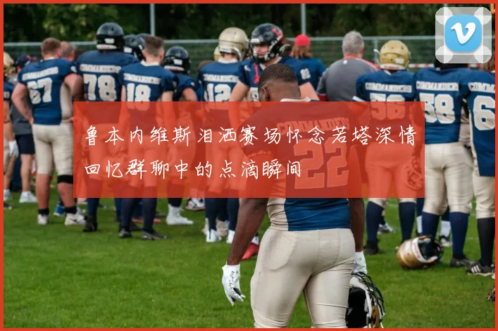 鲁本内维斯泪洒赛场怀念若塔深情回忆群聊中的点滴瞬间