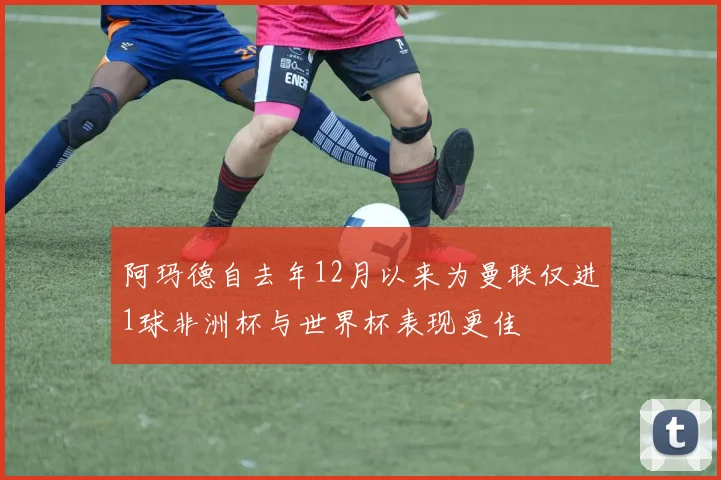 阿玛德自去年12月以来为曼联仅进1球非洲杯与世界杯表现更佳
