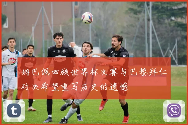 姆巴佩回顾世界杯决赛与巴黎拜仁对决希望重写历史的遗憾